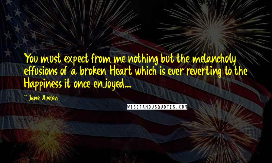 Jane Austen Quotes: You must expect from me nothing but the melancholy effusions of a broken Heart which is ever reverting to the Happiness it once enjoyed...