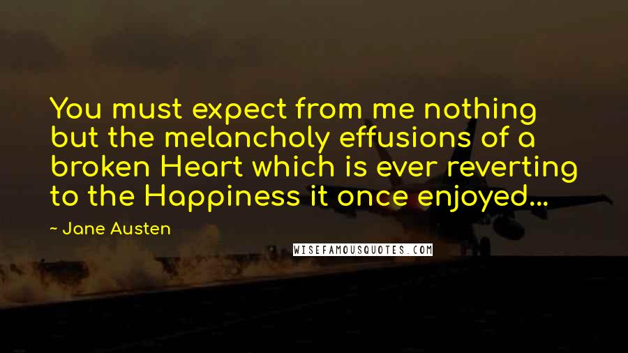 Jane Austen Quotes: You must expect from me nothing but the melancholy effusions of a broken Heart which is ever reverting to the Happiness it once enjoyed...