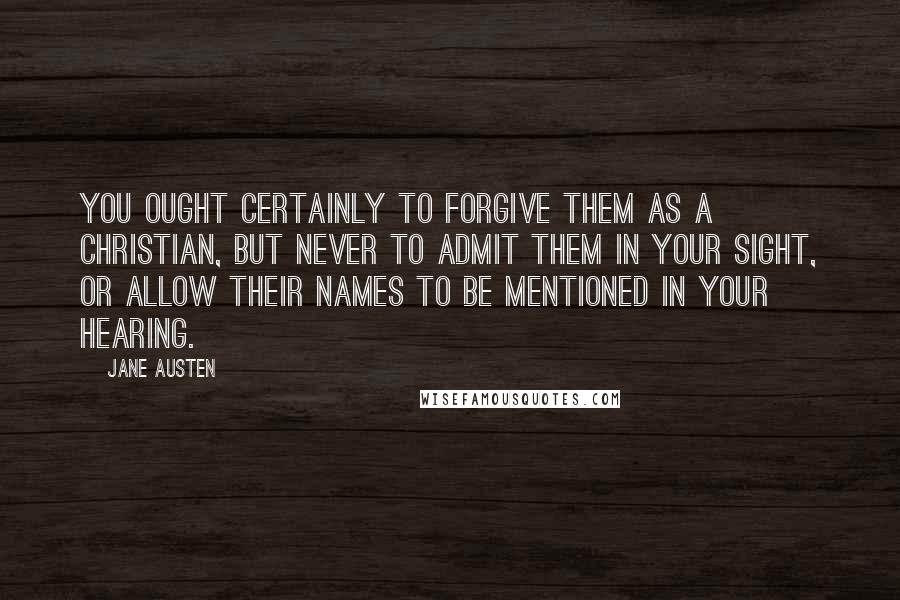 Jane Austen Quotes: You ought certainly to forgive them as a Christian, but never to admit them in your sight, or allow their names to be mentioned in your hearing.