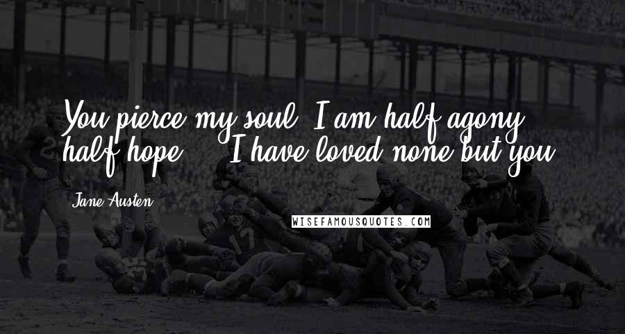 Jane Austen Quotes: You pierce my soul. I am half agony, half hope ... I have loved none but you.