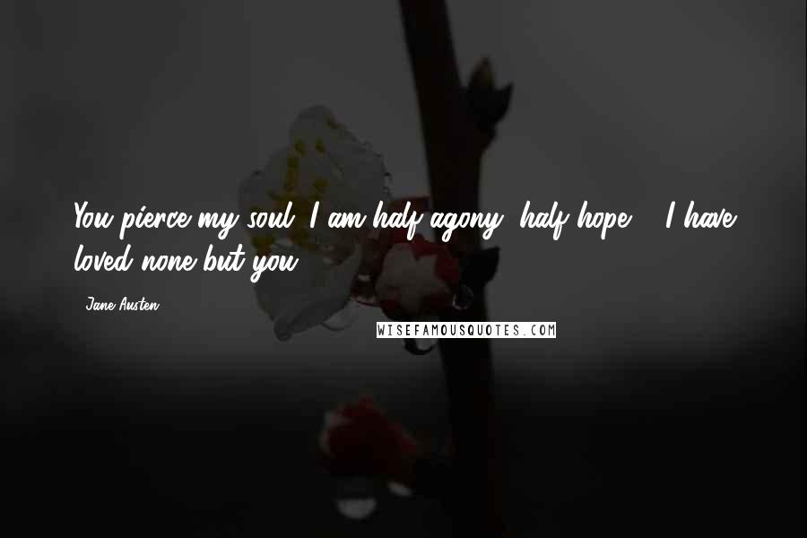 Jane Austen Quotes: You pierce my soul. I am half agony, half hope ... I have loved none but you.