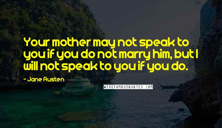Jane Austen Quotes: Your mother may not speak to you if you do not marry him, but I will not speak to you if you do.