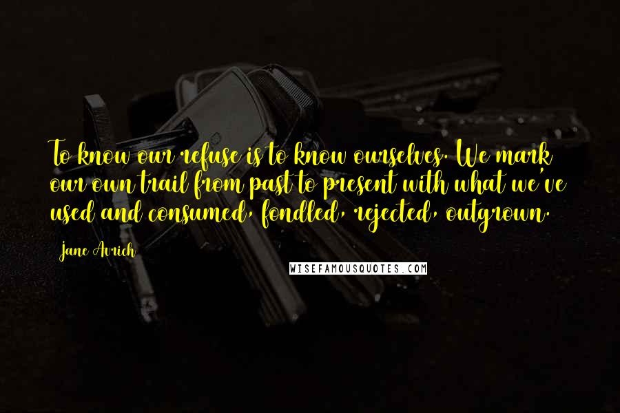 Jane Avrich Quotes: To know our refuse is to know ourselves. We mark our own trail from past to present with what we've used and consumed, fondled, rejected, outgrown.