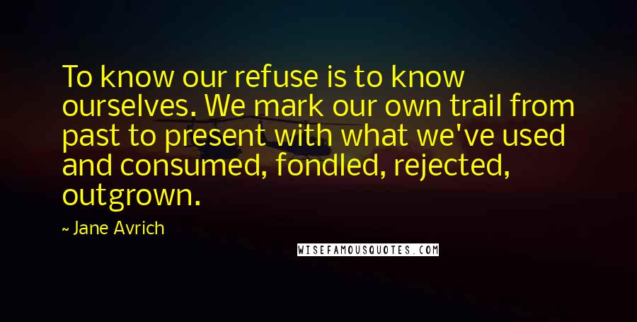 Jane Avrich Quotes: To know our refuse is to know ourselves. We mark our own trail from past to present with what we've used and consumed, fondled, rejected, outgrown.