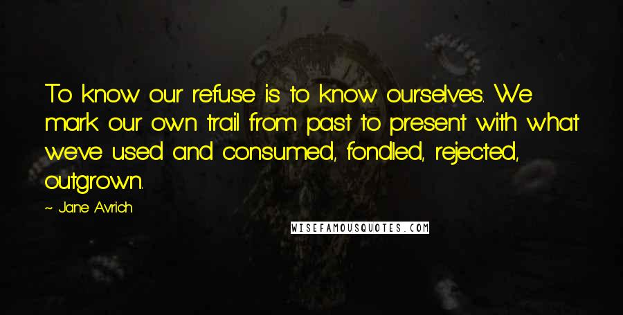 Jane Avrich Quotes: To know our refuse is to know ourselves. We mark our own trail from past to present with what we've used and consumed, fondled, rejected, outgrown.