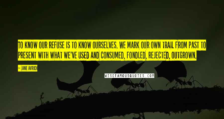 Jane Avrich Quotes: To know our refuse is to know ourselves. We mark our own trail from past to present with what we've used and consumed, fondled, rejected, outgrown.