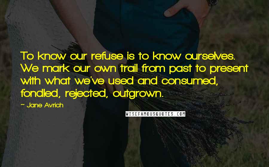 Jane Avrich Quotes: To know our refuse is to know ourselves. We mark our own trail from past to present with what we've used and consumed, fondled, rejected, outgrown.