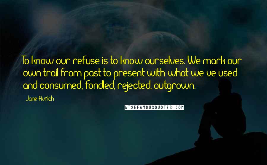 Jane Avrich Quotes: To know our refuse is to know ourselves. We mark our own trail from past to present with what we've used and consumed, fondled, rejected, outgrown.