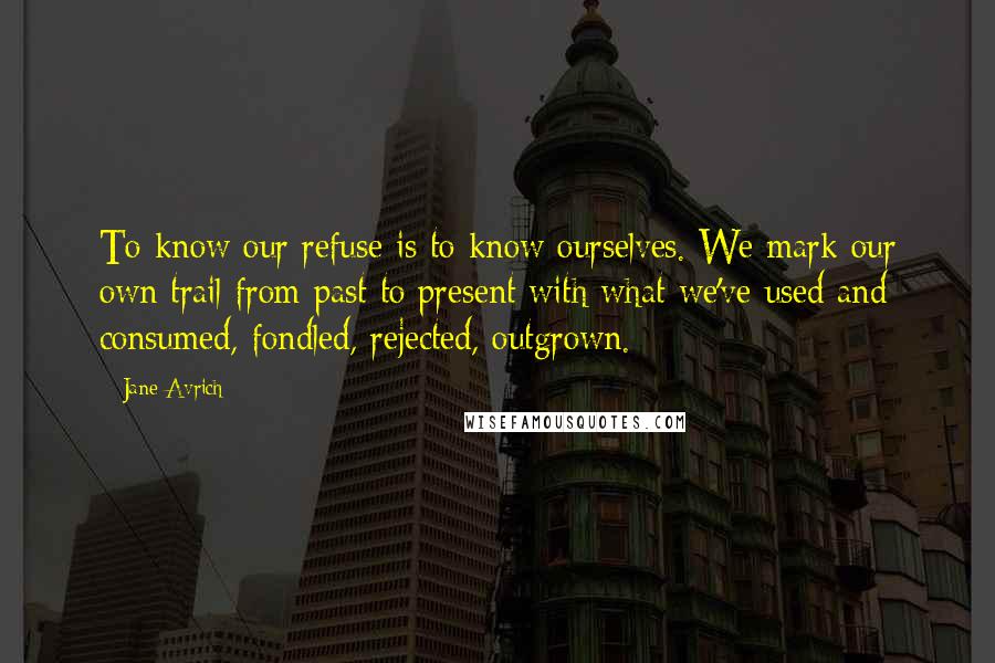 Jane Avrich Quotes: To know our refuse is to know ourselves. We mark our own trail from past to present with what we've used and consumed, fondled, rejected, outgrown.
