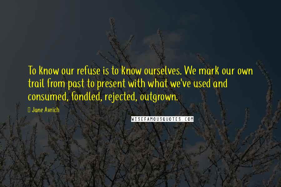 Jane Avrich Quotes: To know our refuse is to know ourselves. We mark our own trail from past to present with what we've used and consumed, fondled, rejected, outgrown.