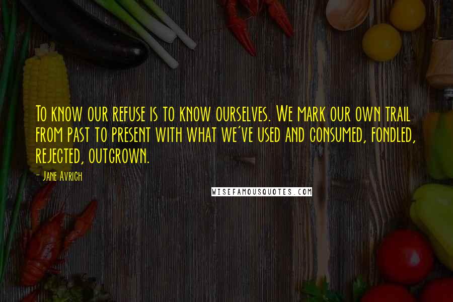 Jane Avrich Quotes: To know our refuse is to know ourselves. We mark our own trail from past to present with what we've used and consumed, fondled, rejected, outgrown.