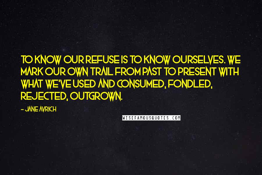 Jane Avrich Quotes: To know our refuse is to know ourselves. We mark our own trail from past to present with what we've used and consumed, fondled, rejected, outgrown.