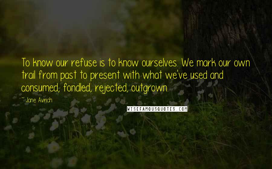 Jane Avrich Quotes: To know our refuse is to know ourselves. We mark our own trail from past to present with what we've used and consumed, fondled, rejected, outgrown.