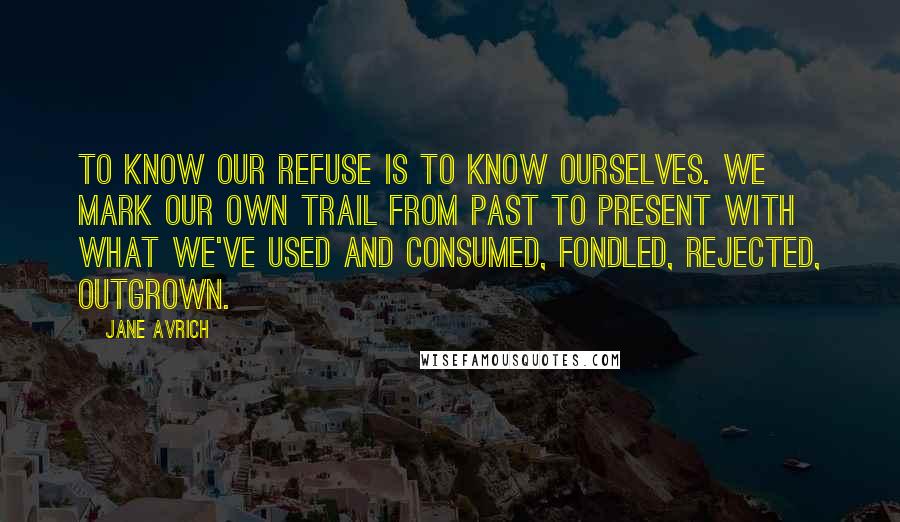 Jane Avrich Quotes: To know our refuse is to know ourselves. We mark our own trail from past to present with what we've used and consumed, fondled, rejected, outgrown.