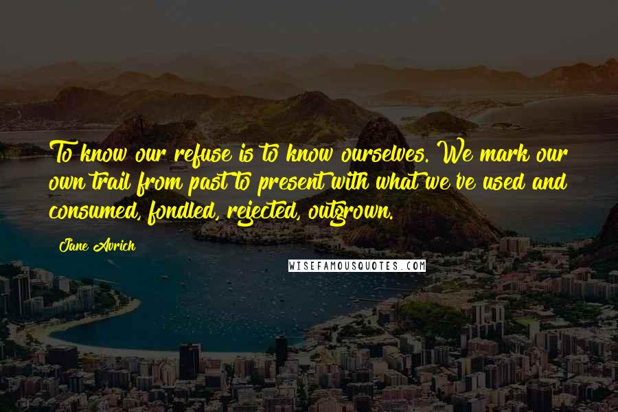 Jane Avrich Quotes: To know our refuse is to know ourselves. We mark our own trail from past to present with what we've used and consumed, fondled, rejected, outgrown.