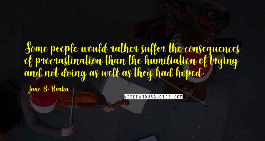 Jane B. Burka Quotes: Some people would rather suffer the consequences of procrastination than the humiliation of trying and not doing as well as they had hoped.