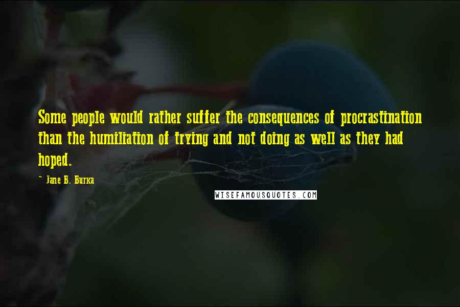 Jane B. Burka Quotes: Some people would rather suffer the consequences of procrastination than the humiliation of trying and not doing as well as they had hoped.