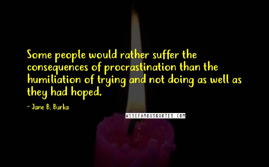 Jane B. Burka Quotes: Some people would rather suffer the consequences of procrastination than the humiliation of trying and not doing as well as they had hoped.