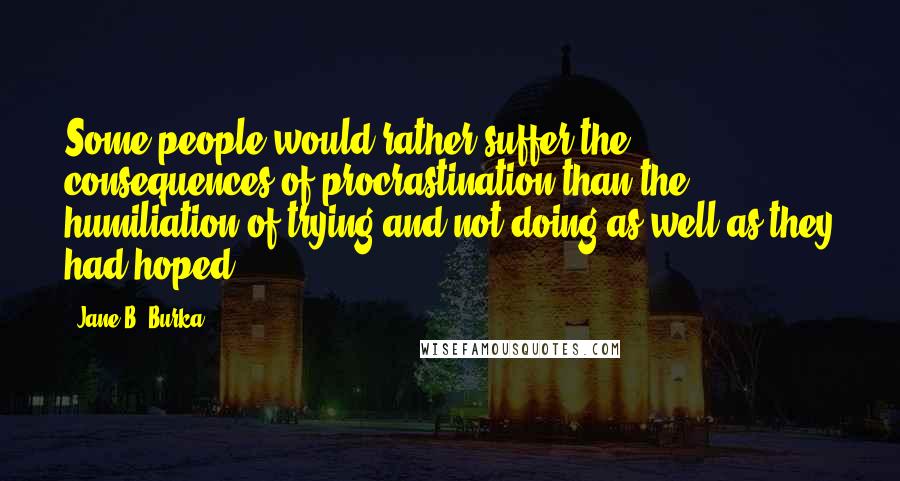 Jane B. Burka Quotes: Some people would rather suffer the consequences of procrastination than the humiliation of trying and not doing as well as they had hoped.