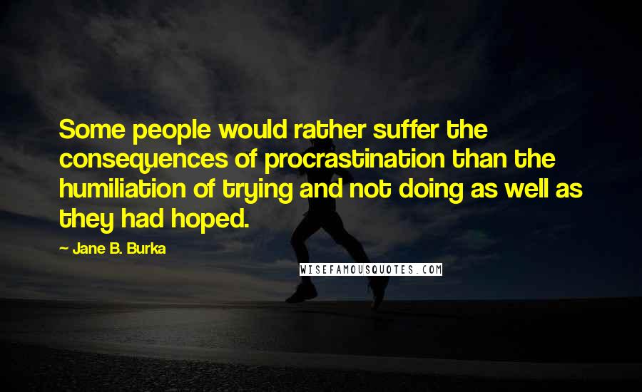 Jane B. Burka Quotes: Some people would rather suffer the consequences of procrastination than the humiliation of trying and not doing as well as they had hoped.