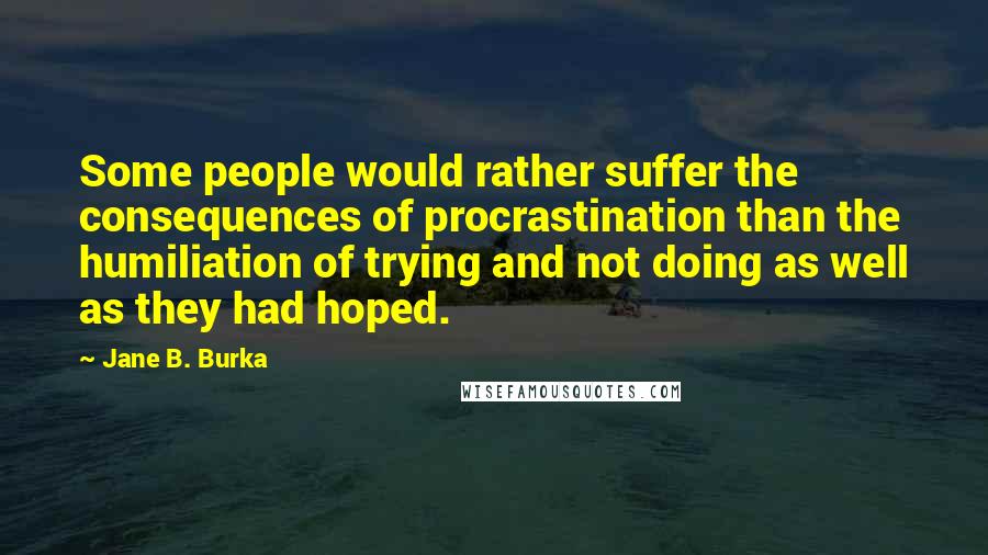 Jane B. Burka Quotes: Some people would rather suffer the consequences of procrastination than the humiliation of trying and not doing as well as they had hoped.