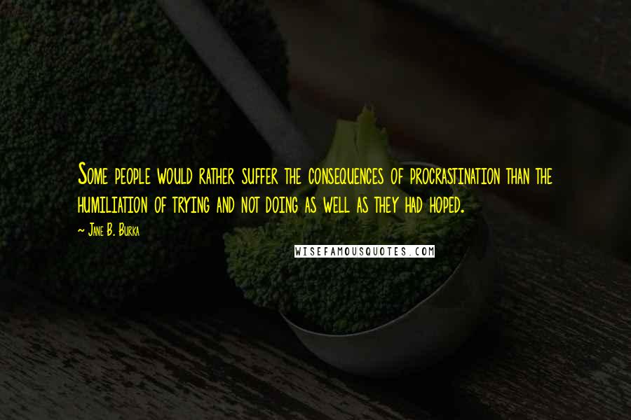 Jane B. Burka Quotes: Some people would rather suffer the consequences of procrastination than the humiliation of trying and not doing as well as they had hoped.