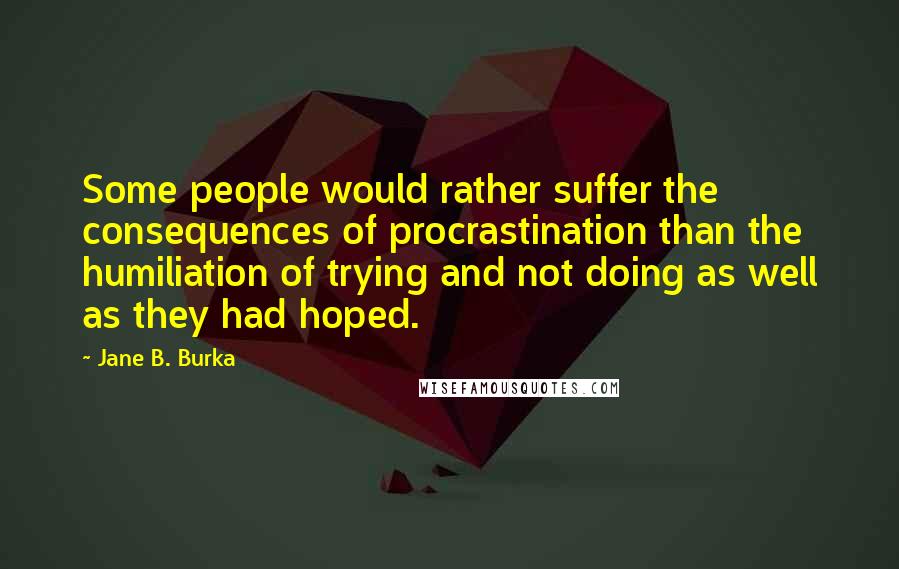 Jane B. Burka Quotes: Some people would rather suffer the consequences of procrastination than the humiliation of trying and not doing as well as they had hoped.