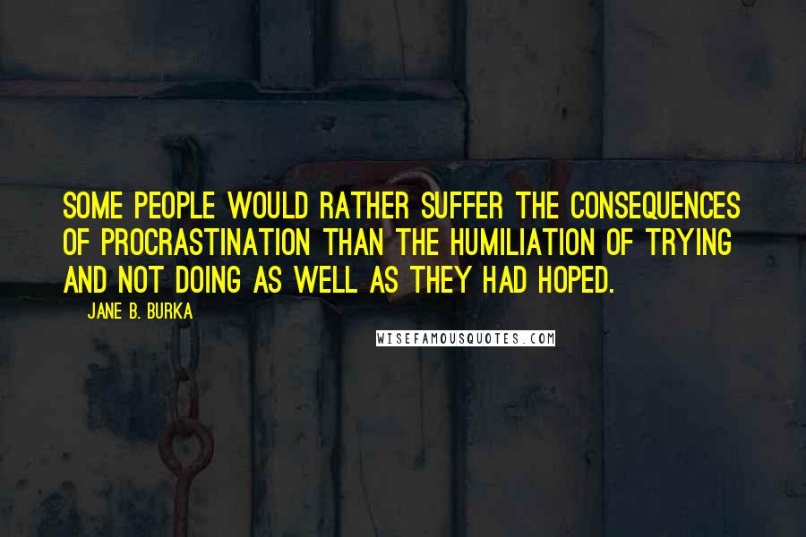 Jane B. Burka Quotes: Some people would rather suffer the consequences of procrastination than the humiliation of trying and not doing as well as they had hoped.