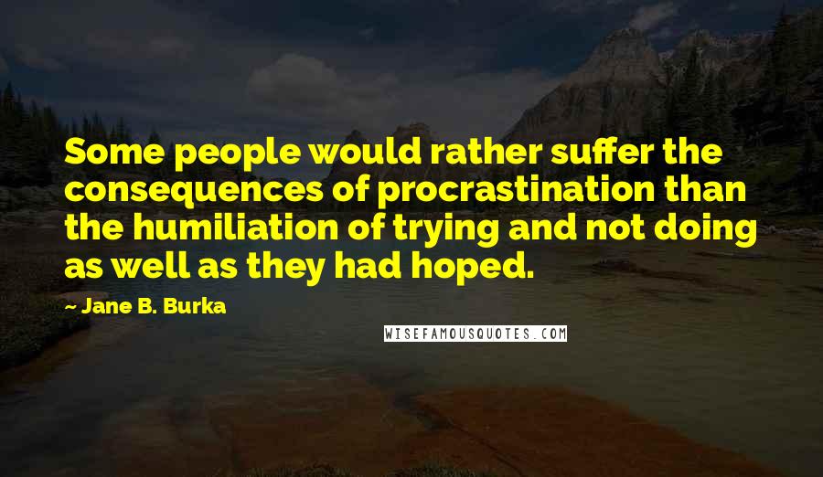 Jane B. Burka Quotes: Some people would rather suffer the consequences of procrastination than the humiliation of trying and not doing as well as they had hoped.