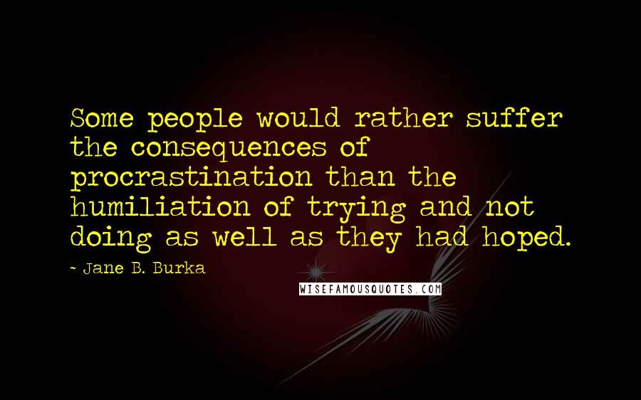 Jane B. Burka Quotes: Some people would rather suffer the consequences of procrastination than the humiliation of trying and not doing as well as they had hoped.