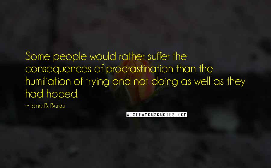 Jane B. Burka Quotes: Some people would rather suffer the consequences of procrastination than the humiliation of trying and not doing as well as they had hoped.