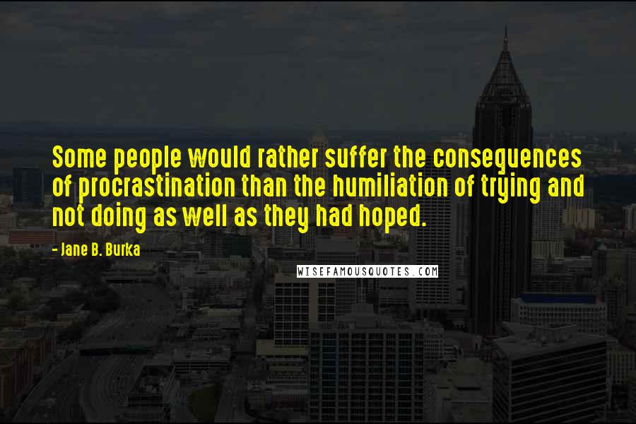 Jane B. Burka Quotes: Some people would rather suffer the consequences of procrastination than the humiliation of trying and not doing as well as they had hoped.