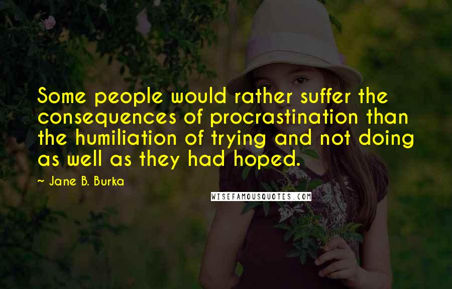 Jane B. Burka Quotes: Some people would rather suffer the consequences of procrastination than the humiliation of trying and not doing as well as they had hoped.