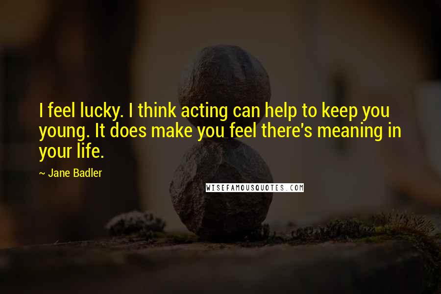 Jane Badler Quotes: I feel lucky. I think acting can help to keep you young. It does make you feel there's meaning in your life.