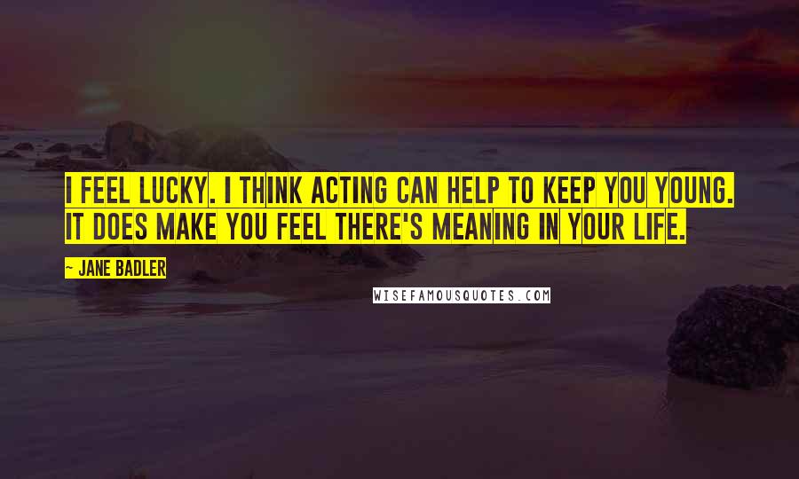 Jane Badler Quotes: I feel lucky. I think acting can help to keep you young. It does make you feel there's meaning in your life.