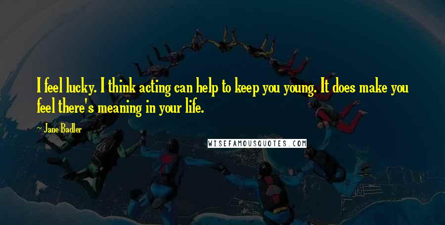 Jane Badler Quotes: I feel lucky. I think acting can help to keep you young. It does make you feel there's meaning in your life.