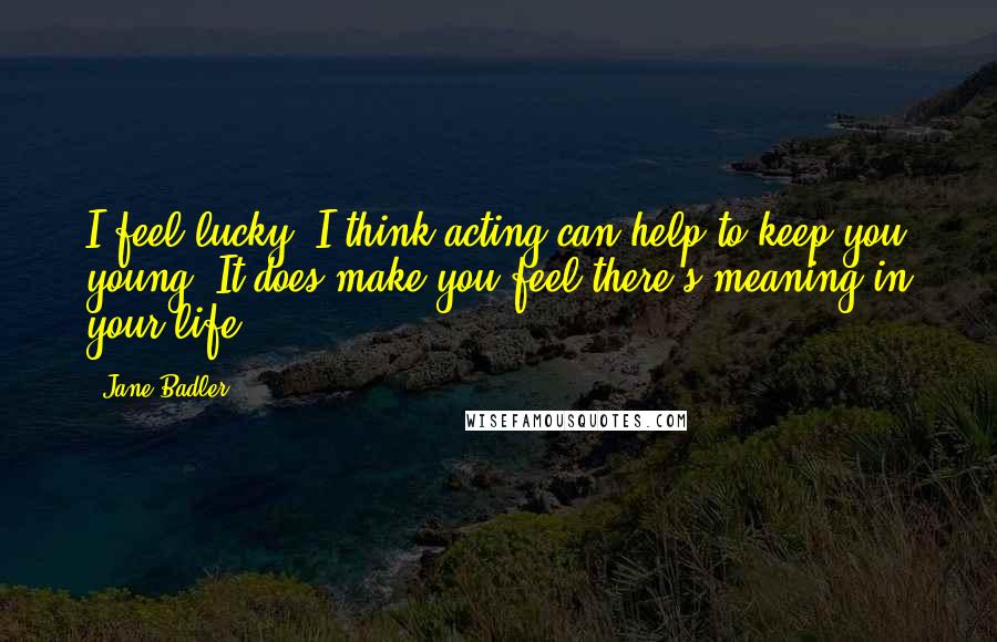 Jane Badler Quotes: I feel lucky. I think acting can help to keep you young. It does make you feel there's meaning in your life.