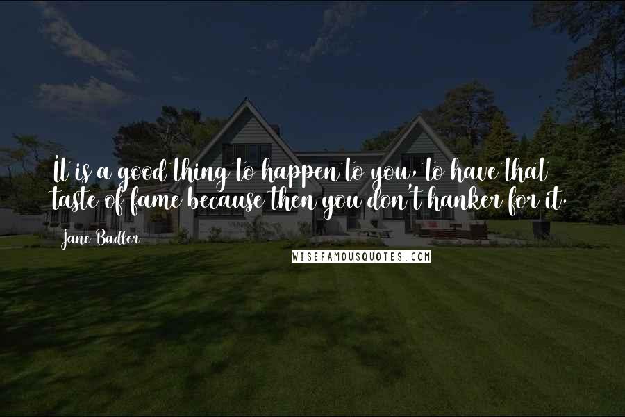 Jane Badler Quotes: It is a good thing to happen to you, to have that taste of fame because then you don't hanker for it.