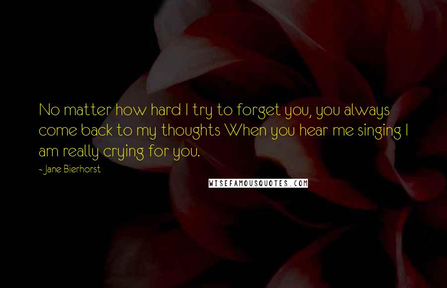 Jane Bierhorst Quotes: No matter how hard I try to forget you, you always come back to my thoughts When you hear me singing I am really crying for you.