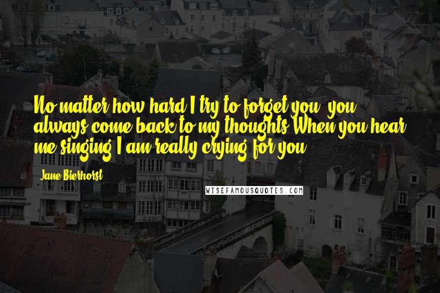 Jane Bierhorst Quotes: No matter how hard I try to forget you, you always come back to my thoughts When you hear me singing I am really crying for you.