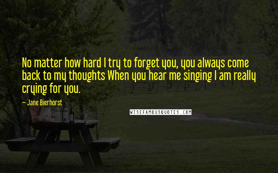 Jane Bierhorst Quotes: No matter how hard I try to forget you, you always come back to my thoughts When you hear me singing I am really crying for you.