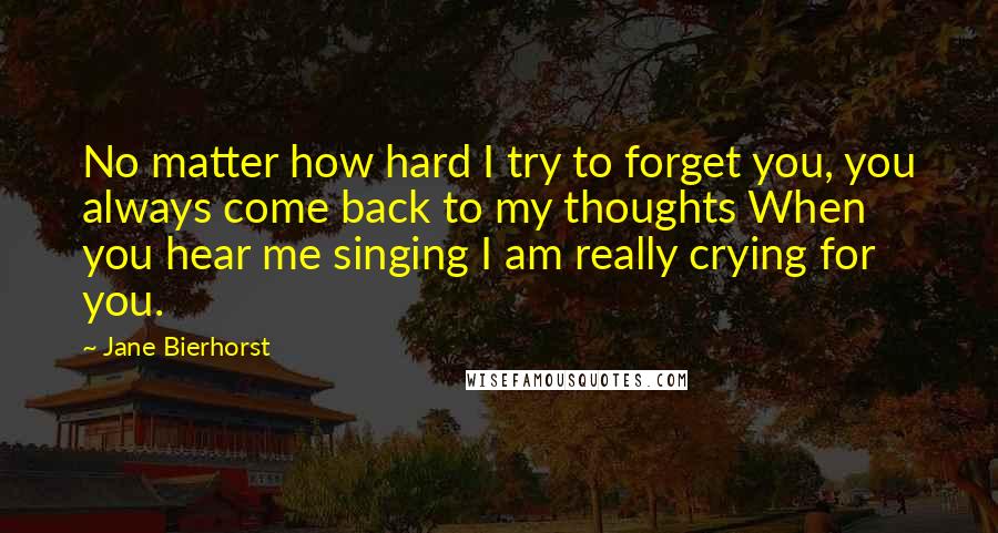 Jane Bierhorst Quotes: No matter how hard I try to forget you, you always come back to my thoughts When you hear me singing I am really crying for you.