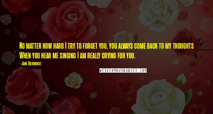 Jane Bierhorst Quotes: No matter how hard I try to forget you, you always come back to my thoughts When you hear me singing I am really crying for you.