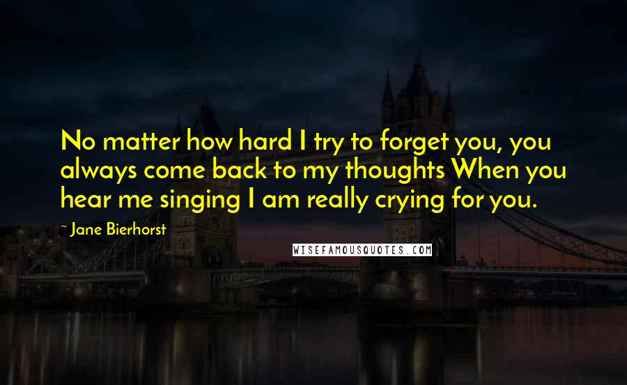 Jane Bierhorst Quotes: No matter how hard I try to forget you, you always come back to my thoughts When you hear me singing I am really crying for you.