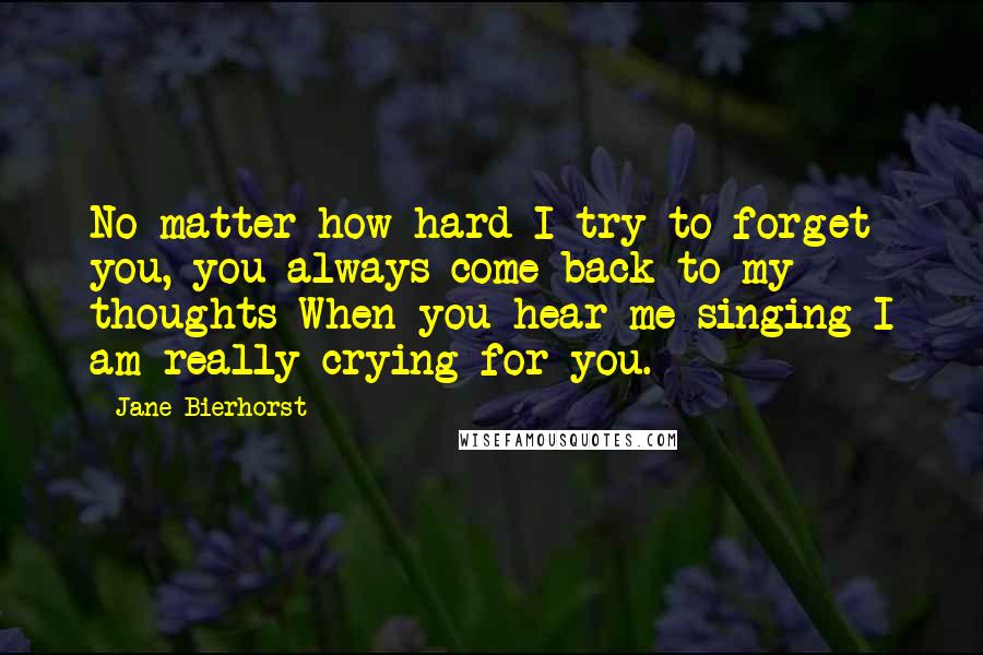 Jane Bierhorst Quotes: No matter how hard I try to forget you, you always come back to my thoughts When you hear me singing I am really crying for you.