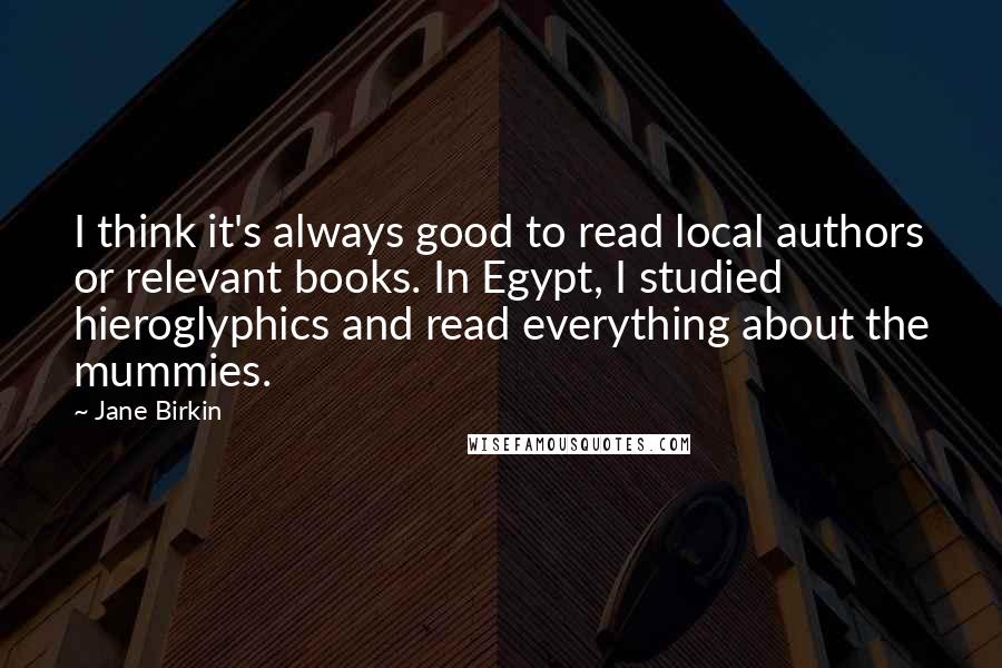 Jane Birkin Quotes: I think it's always good to read local authors or relevant books. In Egypt, I studied hieroglyphics and read everything about the mummies.