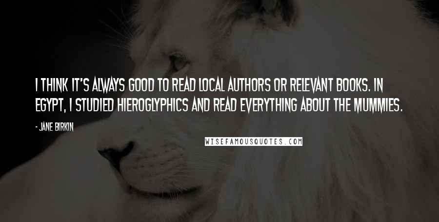 Jane Birkin Quotes: I think it's always good to read local authors or relevant books. In Egypt, I studied hieroglyphics and read everything about the mummies.