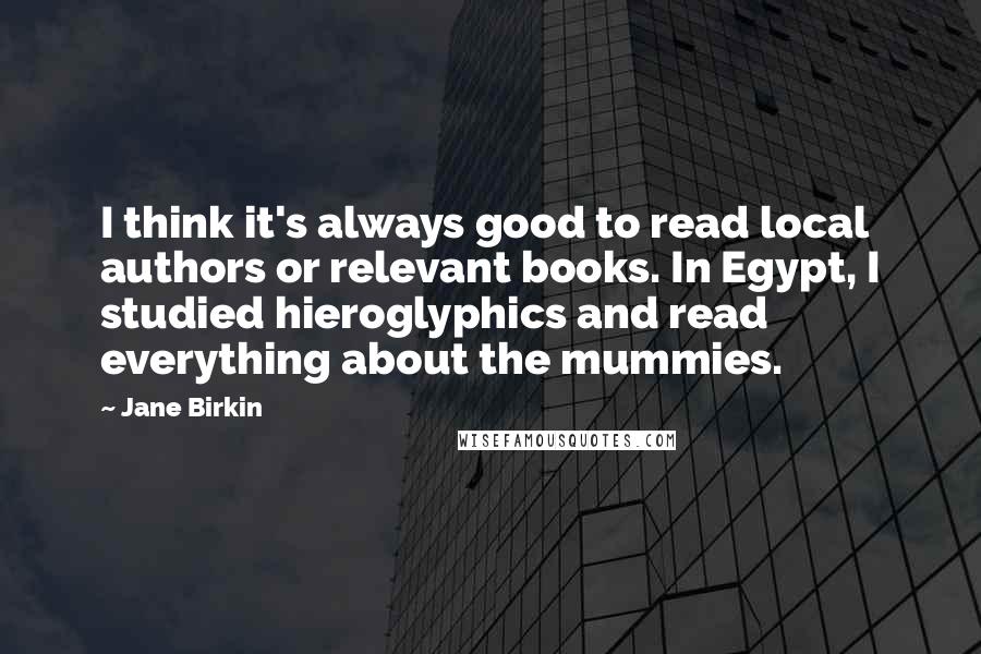 Jane Birkin Quotes: I think it's always good to read local authors or relevant books. In Egypt, I studied hieroglyphics and read everything about the mummies.