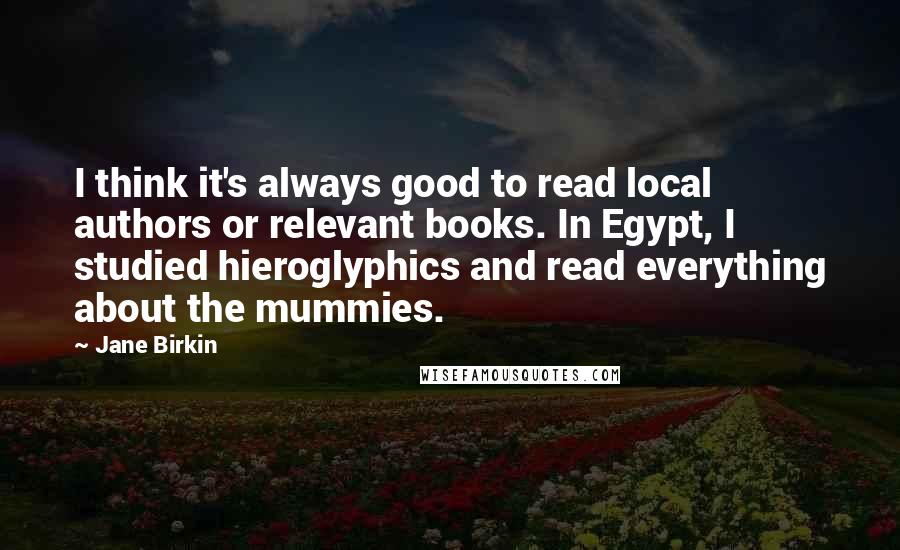 Jane Birkin Quotes: I think it's always good to read local authors or relevant books. In Egypt, I studied hieroglyphics and read everything about the mummies.