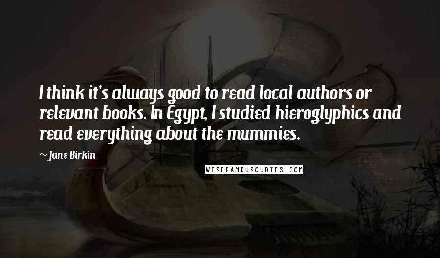 Jane Birkin Quotes: I think it's always good to read local authors or relevant books. In Egypt, I studied hieroglyphics and read everything about the mummies.